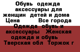 Обувь, одежда, аксессуары для женщин, детей и дома › Цена ­ 100 - Все города Одежда, обувь и аксессуары » Женская одежда и обувь   . Тверская обл.,Торжок г.